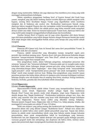 dengan orang matitersebut. Bahkan ular juga dipercaya bisa membawa jiwa orang yang telah
meninggal untukmembantu kehidupan.
Dalam sejarahnya penggunaan lambang bowl of hygieia berasal dari kisah kuno
yunani, mangkuk yang ada dalam lambang farmasi tersebut dipercaya adalah mangkuk milik
hygieia, seorang Dewi Kesehatan bangsa Yunani yang digambarkan selalu membawa
mangkuk dan di badannya ada sesekor ular. Berdasarkan kepercayaan banyak orang,
dipercaya bahwa mangkuk Hygieia dan ular merupakan simbol keseimbangan alam di muka
bumi. Digambarkan bahwa simbol ular adalah pasien yang bebas memilih untuk mengobati
dirinya sendiri atau tidak. Selain itu menurut kepercayaan Yunani kuno, dipercaya bahwa ular
yang melilit pada mangkuk menggambarkan kebijaksanaan dan kesembuhan.
Gambar farmasi Bowl of hygieia saat ini juga selain digunakan oleh dunia farmasi
juga oleh dunia pendidikan yang terkait dengan farmasis dengan bermacam bentuk dan model
akan tetapi dengan tidak meninggalkan bentuk aslinya yaitu berupa ular yang melilit sebuah
mangkuk.
2.2.4.3 Panaceae
Panaceae (IPA [pænəˈsiə]), kata ini berasal dari nama dewi penyembuhan Yunani. Ia
merupakan anak dari aesculapius.
Panacea, adalah ramuan/obat yang diharapkan mampu mengobati segala jenis
penyakit dan membuat panjang umur. Panacea dicari oleh para alkimiawan berkaitan dengan
pencarian "ramuan/minuman kehidupan" serta "batu filsuf", sebuah zat mitos yang mampu
mentransmutasi logam biasa menjadi emas.
Ilmu pengetahuan medis, dalam beberapa pengertian, melanjutkan pencarian obat
semacam "panacea" dan "minuman kehidupan". Fokusnya pada saat ini mungkin pada sistem
kekebalan tubuh dalam hubungan dengan peranan gen serta saling keterkaitan antara sifat
yang diturunkan dengan faktor lingkungan - akan tetapi keinginan untuk "menyembuhkan
segala penyakit", untuk "memperlambat proses penuaan" dan untuk meningkatkan "kualitas
hidup" masih tetap menjadi motivasi kuat. Bidang ilmu pengetahuan yang meneliti tujuan
pencarian pertama dan kedua dalam alkimia ini (panacea serta minuman kehidupan) melintasi
beberapa disiplin serta sub-disiplin ilmu di samping ilmu kimia, misalnya: biologi molekuler,
biokimia, biofisika, genetika dan ilmu kekebalan tubuh (imunologi).
2.2.4.4 Hippocrates
2.2.4.4.1.Tradisi Hipporactic
Hipocrates(460-370SM) adalah dokter Yunani yang memperkenalkan farmasi dan
kedokteran secara ilmiah. Hippocrates disebut sebagai bapak ilmu kedokteran
Banyak filsuf Yunani dan penulis medis telah dilupakan, tetapi nama Hippocrates telah
identik dengan fasa “Bapak Kedokteran”. Pembentukan kedokteran sebagai seni, ilmu, dan
profesi yang memiliki nilai dan martabat yang besar telah dihubungkan dengan kehidupan
dan karya Hippocrates. Namun hanya sedikit yang diketahui tentang hidupnya.
Menurut penulis biografi kuno, Hippocrates lahir di Pulau Cos, hidup panjang, teladan, dan
meninggal di Larissa pada usia sekitar 95 atau 110 tahun.
Salah satu ekspresi yang paling penting dan karakteristik dari kedokteran Hippocrates
ditemukan dalam teks yang dikenal senagai “Kedokteran Kuno”. Sebuah tesis utama dari
pekerjaan ini adalah bahwa alam sendiri adalah penyembuh yang kuat. Tujuan dari dokter,
karena itu adalah untuk menumbuhkan teknik yang akan bekerja sejalan dengan kekuatan
penyembuhan alami untuk mengembalikan tubuh ke keseimbangan yang harmonis.
Karakteristik lain dari Hippocrates adalah deskripsi teks perseptif gejala berbagai penyakit,
wawasan geografi medis dan antropologi, dan eksplorasi ide bahwa iklim, institusi sosial,
agama dan pemerintah dapat mempengaruhi kesehatan dan penyakit.
 