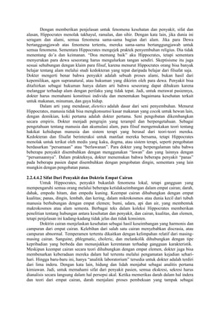 Dengan memberikan penjelasan untuk fenomena kesehatan dan penyakit, sifat dan
alasan, Hippocrates menolak takhayul, ramalan, dan sihir. Dengan kata lain, jika dunia ini
seragam dan alami, semua fenomena sama-sama bagian dari alam. Jika para Dewa
bertanggungjawab atas fenomena tertentu, mereka sama-sama bertanggungjawab untuk
semua fenomena. Sementara Hippocrates mengejek praktek penyembuhan religius. Dia tidak
menentang do’a dan keimanan. “Doa memang baik” aku Hippocrates, tetapi sementara
menyerukan para dewa seseorang harus mengulurkan tangan sendiri. Skeptisisme itu juga
sesuai sehubungan dengan klaim para filsuf, karena menurut Hippocrates orang bisa banyak
belajar tentang alam melalui studi kedokteran yang tepat daripada belajar dari filsafat saja.
Dokter mengerti benar bahwa penyakit adalah sebuah proses alami, bukan hasil dari
kepemilikan, agen supranatural, atau hukuman yang dikirim oleh para dewa. Penyakit bisa
ditafsirkan sebagai hukuman hanya dalam arti bahwa seseorang dapat dihukum karena
melanggar terhadap alam dengan perilaku yang tidak tepat. Jadi, untuk merawat pasiennya,
dokter harus memahami konstitusi individu dan menentukan bagaimana kesehatan terkait
untuk makanan, minuman, dan gaya hidup.
Dalam arti yang mendasar, dietetics adalah dasar dari seni penyembuhan. Menurut
Hippocrates, manusia tidak bisa mengkonsumsi kasar makanan yang cocok untuk hewan lain,
dengan demikian, koki pertama adalah dokter pertama. Seni pengobatan dikembangkan
secara empiris. Dokter menjadi pengrajin yang terampil dan berpengetahuan. Sebagai
pengetahuan tentang manusia dan akumulasi alam, para filsuf mengemukakan teori tentang
hakikat kehidupan manusia dan sistem terapi yang berasal dari teori-teori mereka.
Kedokteran dan filsafat berinteraksi untuk manfaat mereka bersama, tetapi Hippocrates
menolak untuk terikat oleh medis yang kaku, dogma, atau sistem terapi, seperti pengobatan
berdasarkan “persamaan” atau “berlawanan”. Para dokter yang berpengalaman tahu bahwa
beberapa penyakit disembuhkan dengan menggunakan “lawan” dan yang lainnya dengan
“persamaannya”. Dalam prakteknya, dokter menemukan bahwa beberapa penyakit “panas”
pada beberapa pasien dapat disembuhkan dengan pengobatan dingin, sementara yang lain
mungkin dengan pengobatan panas.
2.2.4.4.2 Sifat Dari Penyakit dan Doktrin Empat Cairan
Untuk Hippocrates, penyakit bukanlah fenomena lokal, tetapi gangguan yang
mempengaruhi semua orang melalui beberapa ketidakseimbangan dalam empat cairan; darah,
dahak, empedu hitam, dan empedu kuning. Keempat cairan dihubungkan dengan empat
kualitas; panas, dingin, lembab, dan kering, dalam mikrokosmos atau dunia kecil dari tubuh
manusia berhubungan dengan empat elemen; bumi, udara, api dan air, yang membentuk
makrokosmos atau alam semesta. Berbagai teks dalam koleksi Hippocrates memberikan
penelitian tentang hubungan antara kesehatan dan penyakit, dan cairan, kualitas, dan elemen,
tetapi penjelasan ini kadang-kadang tidak jelas dan tidak konsisten.
Doktrin cairan menjelaskan kesehatan sebagai hasil keseimbangan yang harmonis dan
campuran dari empat cairan. Kelebihan dari salah satu cairan menyebabkan discrasia, atau
campuran abnormal. Temperamen tertentu dikaitkan dengan kelimpahan relatif dari masing-
masing cairan. Sanguine, phlegmatic, choleric, dan melankolik dihubungkan dengan tipe
kepribadian yang berbeda dan menunjukkan kerentanan terhadap gangguan karakteristik.
Meskipun keempat cairan secara teori dihubungkan dengan empat elemen, dokter juga bisa
membenarkan keberadaan mereka dalam hal tertentu melalui pengamatan kejadian sehari-
hari. Hingga baru-baru ini, hanya “analitik laboratorium” tersedia untuk dokter adalah terdiri
dari lima indera. Dengan kata lain, hidung dan lidah menjabat sebagai analitis pertama
kimiawan. Jadi, untuk memahami sifat dari penyakit pasien, semua ekskresi, sekresi harus
dianalisis secara langsung dalam hal persepsi akal. Ketika memerikas darah dalam hal indera
dan teori dari empat cairan, darah menjalani proses pembekuan yang tampak sebagai
 