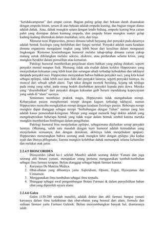 “ketidakcampuran” dari empat cairan. Bagian paling gelap dari bekuan darah disamakan
dengan empedu hitam, serum di atas bekuan adalah empedu kuning, dan bagian ringan diatas
adalah dahak. Atau, dahak mungkin setara dengan lendir hidung, empedu kuning bisa cairan
pahit yang disimpan dalam kantung empedu, dan empedu hitam mungkin materi gelap
kadang-kadang ditemukan dalam muntahan, urin, dan tinja.
Menurut teori Hippocrates, proses dimana tubuh berjuang dari penyakit pada dasarnya
adalah bentuk fisiologis yang berlebihan dari fungsi normal. Penyakit adalah suatu keadaan
dimana organisme mengalami tingkat yang lebih besar dari kesulitan dalam menguasai
lingkungan. Restorasi keseimbangan humoral melalui tahap-tahap dimana cairan cukup
matang untuk dihilangkan melalui sekresi, ekskresi, atau perdarahan selama krisis, yang
mungkin berakhir dalam pemulihan atau kematian.
Patologi humoral memberikan penjelasan alami bahkan yang paling ditakuti, seperti
penyakit mental maupun fisik. Memang, tidak ada risalah dalam koleksi Hippocrates yang
menyediakan kekuatan yang lebih kuat dan serangan abadi terhadap kebodohan dan takhayul
daripada penyakit suci. Hippocrates menyatakan bahwa bahkan penyakit suci, yang kita kenal
sebagai epilepsi, tidak lebih suci atau ilahi dari penyakit lainnya; seperti penyakit lainnya, itu
muncul dari sebuah sebab alami. Tapi takut dengan momok berulang, kejang tak terduga
pada orang yang sehat, pada orang bodoh disebabkan penyakit kepada para dewa. Mereka
yang “disembuhkan” dari penyakit dengan kekuatan gaib berarti mendukung kepercayaan
yang salah di “alam” sucinya.
Sementara membenci praktek magis, Hippocrates tidak mengabaikan mimpi.
Kebanyakan pasien menghormati mimpi dengan kagum terhadap takhayul, namun
Hippocrates mencoba mengkaitkan mimpi dengan keadaan fisiologis pasien. Beberapa mimpi
mungkin dapat dianggap sebagai mimpi “berhubungan dengan Tuhan” namun yang lain
adalah kasus pemenuhan-keinginan. Mimpi yang sangat menarik bagi dokter adalah yang
mengekspresikan beberapa bentuk yang tidak wajar dalam bentuk simbol karena mereka
mungkin memberikan bimbingan dalam pengobatan.
Patologi humoral bisa menjelaskan epilepsi, sebagaimana dijelaskan setiap penyakit
lainnya. (Memang, salah satu masalah dengan teori humoral adalah kemudahan yang
menjelaskan semuanya, dan dengan demikian, akhirnya tidak menjelaskan apapun).
Hippocrates menerangkan bahwa seorang anak mungkin lahir dengan epilepsi jika kedua
ayah dan ibunya phlegmatic, karena mungkin kelebihan dahak menumpuk selama kehamilan
dan melukai otak janin.
2.2.4.5 DIOSCORIDES
Dioscorides (abad ke-1 selelah Masehi) adalah seorang dokter Yunani dan juga
seorang ahli botani yunani, merupakan orang pertama menggunakan tumbuh-tumbuhan
sebagai ilmu farmasi terapan. Beliau dianggap sebagai bapak farmasi karena:
1. Karyanya De Materia Medica.
2. Obat-obatan yang dibuatnya yaitu Aspiridium, Opium, Ergot, Hyosyamus dan
Cinnamon.
3. Menggunakan ilmu tumbuhan sebagai ilmu terpadu.
4. Dianggap sebagai awal pengembangan Botani Farmasi & dalam penyelidikan bahan
obat yang diperoleh secara alami.
2.2.4.6 Galen
Galen (130-200 setelah masehi), adalah dokter dan ahli farmasi bangsa yunani
karyanya dalam ilmu kedokteran dan obat-obatan yang berasal dari alam, formula dan
sediaan farmasi yaitu Farmasi Galenik. Beliau menyumbangkan banyak hal, diantaranya
ialah:
 