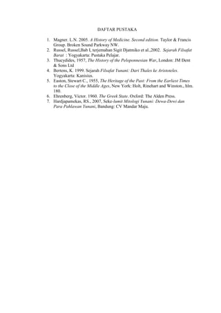 DAFTAR PUSTAKA
1. Magner. L.N. 2005. A History of Medicine. Second edition. Taylor & Francis
Group. Broken Sound Parkway NW.
2. Russel, Russel,Bab I, terjemahan Sigit Djatmiko et al.,2002. Sejarah Filsafat
Barat : Yogyakarta: Pustaka Pelajar.
3. Thucydides, 1957, The History of the Peloponnesian War, London: JM Dent
& Sons Ltd
4. Bertens, K. 1999. Sejarah Filsafat Yunani: Dari Thales ke Aristoteles.
Yogyakarta: Kanisius.
5. Easton, Stewart C., 1955, The Heritage of the Past: From the Earliest Times
to the Close of the Middle Ages, New York: Holt, Rinehart and Winston., hlm.
180.
6. Ehrenberg, Victor. 1960. The Greek State. Oxford: The Alden Press.
7. Hardjapamekas, RS., 2007, Seke-lumit Mitologi Yunani: Dewa-Dewi dan
Para Pahlawan Yunani, Bandung: CV Mandar Maju.
 