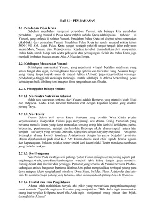 BAB II – PEMBAHASAN
2.1. Peradaban Pulau Kreta
Sebelum membahas mengenai peradaban Yunani, ada baiknya kita membahas
peradaban yang muncul di Pulau Kreta terlebih dahulu. Kreta adalah pulau terbesar di
Yunani, yang terletak di selatan Yunani. Peradaban Pulau Kreta ini disebut-sebut merupakan
cikal-bakal dari peradaban Yunani. Peradaban Pulau Kreta ini sendiri muncul sekitar tahun
3000-1400 SM. Letak Pulau Kreta sangat strategis yakni di tengah-tengah jalur pelayaran
antara Mesir, Yunani dan Mesopotamia. Keadaan tersebut dimanfaatkan oleh masyarakat
Pulau Kreta untuk hidup dari sektor pelayaran dan perdagangan. Selain itu Pulau Kreta juga
menjadi jembatan budaya antara Asia, Afrika dan Eropa.
2.2. Kehidupan Masyarakat Yunani
Kehidupan masyarakat Yunani, yang mendiami wilayah beriklim mediteran yang
selalu hangat dan segar, memungkinkan bersikap optimis dan berwatak riang. Suasana langit
yang terang tanpa banyak awan di daerah Attica (Athena) juga menyebabkan semangat
penduduknya tinggi dan kreasinya menonjol. Itulah sebabnya di Athena berkembang pesat
kebudayaan baik dibidang seni maupun ilmu pengetahuan dan filsafat.
2.2.1. Peninggalan Budaya Yunani
2.2.1.1. Seni Sastra Sastrawan terkenal
Salah satu sastrawan terkenal dari Yunani adalah Homerus yang menulis kitab Illiad
dan Odysseia. Kedua kitab tersebut berkaitan erat dengan kejadian sejarah yang disebut
perang Troya.
2.2.1.2. Seni Teater
Drama Selain seni sastra karya Homerus yang bersifat Wira Carita (cerita
kepahlawanan), masyarakat Yunani juga menyenangi seni drama. Orang Yunanilah yang
pertama menulis drama yang dapat merasakan tentang orang lain dari sisi kehidupan, cerita,
kebencian, pembunuhan, misteri dan lain-lain. Beberapa tokoh drama tragedi antara lain
dengan karyanya yang berjudul Oresteia, Sopochles dengan karyanya berjudul Antigone.
Sedangkan drama komedi tokohnya Aristophanes dengan karyanya berjudul Lysistrata.
Drama diperkenalkan pada abad ke-5 SM. Drama-drama awal lebih kepada bentuk agama
dan kepercayaan. Pelakon-pelakon teater terdiri dari kaum lelaki. Teater mendapat sambutan
yang baik dari rakyat.
2.2.1.3. Seni Bangunan
Seni Pahat Pada awalnya seni patung / pahat Yunani menghasilkan patung seperti pat
ung bangsa Mesir, kemudiandikembangkan menjadi lebih hidup dengan gaya naturalis.
Patung dibuat dari marmer dan perunggu. Pemahat yang terkenal di Yunani bernama Phidias,
sedangkan arsitek bangunan bernama Ikhtinus.Seni pahat menghasilkan berbagai patung para
dewa maupun tokoh yangterkenal misalnya Dewa Zeus, Perikles, Plato, Aristoteles dan lain-
lain. Di antaraberbagai patung yang terkenal, salah satunya adalah patung Zeus di Olympia.
2.2.1.4. Filsafat dan Ilmu Pengetahuan
Athena telah melahirkan banyak ahli pikir yang mewariskan pengetahuannyabagi
umat manusia. Tepatlah ungkapan Socrates yang menyatakan :“Bila Anda ingin menemukan
orang kuat pergilah ke Sparta, tetapi bila Anda ingin menjumpai orang pintar dan bijak,
datanglah ke Athena”.
 
