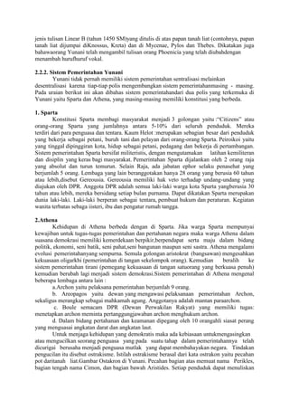 jenis tulisan Linear B (tahun 1450 SM)yang ditulis di atas papan tanah liat (contohnya, papan
tanah liat dijumpai diKnossus, Kreta) dan di Mycenae, Pylos dan Thebes. Dikatakan juga
bahawaorang Yunani telah mengambil tulisan orang Phoenicia yang telah diubahdengan
menambah hurufhuruf vokal.
2.2.2. Sistem Pemerintahan Yunani
Yunani tidak pernah memiliki sistem pemerintahan sentralisasi melainkan
desentralisasi karena tiap-tiap polis mengembangkan sistem pemerintahanmasing - masing.
Pada uraian berikut ini akan dibahas sistem pemerintahandari dua polis yang terkemuka di
Yunani yaitu Sparta dan Athena, yang masing-masing memiliki konstitusi yang berbeda.
1. Sparta
Konstitusi Sparta membagi masyarakat menjadi 3 golongan yaitu :“Citizens” atau
orang-orang Sparta yang jumlahnya antara 5-10% dari seluruh penduduk. Mereka
terdiri dari para penguasa dan tentara. Kaum Helot :merupakan sebagian besar dari penduduk
yang bekerja sebagai petani, buruh tani dan pelayan dari orang-orang Sparta. Peiroikoi yaitu
yang tinggal dipinggiran kota, hidup sebagai petani, pedagang dan bekerja di pertambangan.
Sistem pemerintahan Sparta bersifat militeristis, dengan mengutamakan latihan kemiliteran
dan disiplin yang keras bagi masyarakat. Pemerintahan Sparta dijalankan oleh 2 orang raja
yang absolut dan turun temurun. Selain Raja, ada jabatan ephor selaku penasehat yang
berjumlah 5 orang. Lembaga yang lain beranggotakan hanya 28 orang yang berusia 60 tahun
atau lebih,disebut Gereousia. Gereousia memiliki hak veto terhadap undang-undang yang
diajukan oleh DPR. Anggota DPR adalah semua laki-laki warga kota Sparta yangberusia 30
tahun atau lebih, mereka bersidang setiap bulan purnama. Dapat dikatakan Sparta merupakan
dunia laki-laki. Laki-laki berperan sebagai tentara, pembuat hukum dan peraturan. Kegiatan
wanita terbatas sebaga iisteri, ibu dan pengatur rumah tangga.
2.Athena
Kehidupan di Athena berbeda dengan di Sparta. Jika warga Sparta mempunyai
kewajiban untuk tugas-tugas pemerintahan dan pertahanan negara maka warga Athena dalam
suasana demokrasi memiliki kemerdekaan berpikir,berpendapat serta maju dalam bidang
politik, ekonomi, seni batik, seni pahat,seni bangunan maupun seni sastra. Athena mengalami
evolusi pemerintahanyang sempurna. Semula golongan aristokrat (bangsawan) mengesahkan
kekuasaan oligarkhi (pemerintahan di tangan sekelompok orang). Kemudian beralih ke
sistem pemerintahan tirani (pemegang kekuasaan di tangan satuorang yang berkuasa penuh)
kemudian berubah lagi menjadi sistem demokrasi.Sistem pemerintahan di Athena mengenal
beberapa lembaga antara lain :
a.Archon yaitu pelaksana pemerintahan berjumlah 9 orang.
b. Areopagos yaitu dewan yang mengawasi pelaksanaan pemerintahan Archon,
sekaligus merangkap sebagai mahkamah agung. Anggotanya adalah mantan paraarchon.
c. Boule semacam DPR (Dewan Perwakilan Rakyat) yang memiliki tugas:
menetapkan archon meminta pertanggungjawaban archon menghukum archon.
d. Dalam bidang pertahanan dan keamanan dipegang oleh 10 orangahli siasat perang
yang menguasai angkatan darat dan angkatan laut.
Untuk menjaga kehidupan yang demokratis maka ada kebiasaan untukmengasingkan
atau mengucilkan seorang penguasa yang pada suatu tahap dalam pemerintahannya telah
dicurigai berusaha menjadi penguasa mutlak yang dapat membahayakan negara. Tindakan
pengucilan itu disebut ostrakisme. Istilah ostrakisme berasal dari kata ostrakon yaitu pecahan
pot daritanah liat.Gambar Ostakron di Yunani. Pecahan bagian atas memuat nama Perikles,
bagian tengah nama Cimon, dan bagian bawah Aristides. Setiap penduduk dapat menuliskan
 