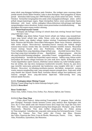 nama tokoh yang dianggap berbahaya pada Ostrakon. Jika terdapat nama seseorang dalam
jumlah tertentu tertulis dalam Ostrakon, maka ia akan diasingkan. Hasil penggalian di Athena
pernah ditemukan tidak kurang dari 1000 Ostrakon yang tertulis antara lain nama Perikles.
Ostrakon bermanfaat mengingatkan kita untuk selalu menjagakeseimbangan antara ambisi
pribadi dengan kepentingan negara. Dapat disimpulkan bahwa sistem pemerintahan Sparta
didominasi oleh kaum militer, sedangkan Athena didominasi oleh golongan sipil dengan
mengembangkan sistem demokrasi. Kedua sistem pemerintahan tersebutberkembang dan
diterapkan oleh negara-negara modern sekarang.
2.2.3. Sistem Kepercayaan Yunani
Walaupun ada berbagai mitologi di seluruh dunia kata mitologi berasal dari Yunani
yang terdiri dari 2 kata :
Muthos yang dalam bahasa Yunani berarti sebuah seni bahasa yang menjadiritual.
Logos yang berarti sebuah kata, sabda, firman, cerita atau argumen yangmeyakinkan.
Beberapa sumber yang dipakai sebagai rujukan mitologi Yunaniantara lain adalah karya-
karya Homerus dan Hesiodus. Harus diakui bahwaagama dalam karya Homerus sebetulnya
tidak terlalu religius. Dewa-dewinya sepenuhnya berciri manusia, dan berbeda dengan
manusia hanya karena mereka baka dan memiliki kekuatan melebihi manusia. Masyarakat
Yunani memuja banyak dewa atau Polytheisme. Berbeda dengan sikap orang
Timur terhadap Dewa yang dipandang sebagai pribadi yang disembah karena takut. Dewa-
dewa bagi orang timur merupakan roh atau digambarkan sebagai penguasa alam dan
ada yang berwujud binatang,sedangkan masyarakat Yunani menggambarkan dewa-dewa
yang disembahnya bertubuh dan berperilaku seperti manusia bahkan orang Athena sendiri
menyatakan diri mereka sebagai keturunan ion yaitu anak dewa Apollo. Kebanyakan dewa
Yunani digambarkan seperti manusia, dilahirkan namun takakan tua, kebal terhadap apapun,
bisa tak terlihat, dan tiap dewa mempunyai karakteristik tersendiri. Karena itu, para dewa
juga memiliki nama-nama gelaruntuk tiap karakternya yang mungkin lebih dari 1 seperti
Demeter. Dewa-dewi ini terkadang membantu manusia dan bahkan memperistri seorang
wanita manusia menghasilkan anak yang setengah manusia setengah dewa. Anak-anak inilah
yang diambil dari Sejarah Filsafat Barat, kemudian dikenal sebagai hero (pahlawan), yaitu
manusia setengah dewa yang sakti namun dapat mati. Salah seorang hero yang
terkenal adalah Hercules.
2.2.3.1. Pembagian dalam Mitologi Yunani
Mitologi Yunani dibagi-bagi ke dalam beberapa kategori, yaitu :
2.2.3.1.1. Dewa-Dewi
Dasar Terdiri dari :
Chaos, Gaia, Aether, Uranus, Eros, Erebus, Nyx, Hemera, Ophion, dan Tartarus.
2.2.3.1.2. Para Titan Titan
(Τιηάν, plural Τιηάνες) dalam mitologi Yunaniadalah 12 penguasa Bumi sebelum
para Olympian. Pemimpin mereka bernama Cronus yang nantinya akan digulingkan oleh
Zeus. Ke-12 Titan adalah anak dari Ouranus/Uranus dewa langit atau surga dan Gaia dewi
Bumi. Titan nantinya akan mengalami perang besar dengan para Olympian yang disebut
Titanomachy. Mayoritas Titan akan terlibat dengan perang ini. Dalam perang
ini Titan mengalami kekalahan dan yang pada waktu perang ikut bertempurbersama Cronus
dibuang ke Tartarus. Para Titan terdiri dari Cronos dan Rhea, Oceanus
dan Tethys, Hyperion dan Theia, Coeus & Phoebe, Mnemosyne, Themis, Crius, Iapetus,
Atlas, Prometheus, Epimetheus, dan Menoetius.
 