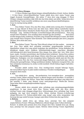 2.2.3.1.3. 12 Dewa Olympus
12 Dewa Olimpus juga dikenal dengan sebutanDodekatheon (Greek: δωδεκα /dodeka
= 12, θεον /theon = dewa) dalamMitologi Yunani adalah dewa dewi utama Yunani yang
tinggal di puncak GunungOlimpus. Ada sekitar 17 dewa dewi yang dianggap 12 Dewa
Olimpus walaupun jumlahnya tidak lebih dari dua belas dalam satu daftar. Setiap dewa-dewi
dalamMitologi Yunani memiliki setidaknya satu unsur yang dikuasai dandilindunginya.
Unsur itu masing-masing adalah :
1. Zeus
Zeus (bahasa Yunani: Ζεύς atau Dias Δίας), adalah nama seorang dewa Yunanikuno.
Dewa ini juga dikenal di Roma kuno dan India kuno. Dalam bahasa Latindisebut Iopiter
sedangkan dalam bahasa Sansekerta disebut Dyaus-pita. Dalam mitologi, Zeus adalah Dewa
Pemimpin yang bertahta di Olympus. Ia menikah dengan adik perempuannya, Hera yang
menjadi Dewi Penikahan. Zeus membagi dunia menjadi tiga dan membagi dunia-dunia
tersebut dengan kedua saudaranya, Poseidon yang menjadi DewaPenguasa Lautan, dan Hades
yang menjadi Dewa Penguasa Alam Kematian. Zeus adalah pemimpin para dewa, penguasa
Olimpus, dewa iklim dan cuaca.
2. Hera
Hera (bahasa Yunani: Ἥρα atau Ἥρη) dikenal sebagai istri dan saudara perempuan
dari Zeus. Hera adalah dewi pelindung pernikahan, pengorbanandan kesetiaan. Ia
digambarkan sebagai dewi yang penuh keagungan dan penuhhikmat. Sering ditahtakan dan
dimahkotai dengan polos (mahkota berbentuksilinder tinggi), yang hanya dikenakan
oleh beberapa dewi-dewi besar.Keturunan Hera dengan Zeus antara lain, Ares, Hebe (dewi
kaum muda), Eris(dewi perselisihan), dan Eileithyia (dewi kelahiran). Karena Hera cemburu
dengan Zeus yang melahirkan anak dengan Athena, maka Hera juga melahirkan anak dengan
Hephaestus. Sedangkan versi lain mengatakan bahwa Hephaestus adalah anak dari Hera dan
Zeus, dan karena Hera dan Zeus merasa jijik dengan Hephaestus yang buruk rupa, maka ia
dibuang dari gunungOlympus. Sebagai pembalasan dendam, Hephaestus mengutuk Hera, dan
baru melepaskan kutukannya itu, ketika ia telah menikahi Afrodit (bahasa Inggris:Aphrodite).
3. Poseidon
Poseidon adalah saudara Zeus. Zeus membagi dunia menjadi beberapa bagian,
dan menyerahkan bagian itu pada saudara-saudaranya. Poseidon mendapatbagian untuk
menguasai dunia lautan.
4. Ares
Ares adalah dewa perang dan pembantaian. Ares merupakan dewa perangdalam
mitologi Yunani. Dalam mitologi Romawi ia dikenal dengan nama dewaMars. Ia memiliki 2
pengawal yaitu Phobos dan Deimos. Nama Mars menjadisalah satu planet yang dekat bumi
dan memiliki 2 bulan, yang dinamai sesuai nama pengawalnya: Phobos dan Deimos.
Nama bulan Maret merupakanpersembahan baginya.
5. Hermes
Hermes adalah dewa penunjuk jalan, pelindung para petualang,penggembaladan
penghiburan. Ia juga utusan dewa Zeus. Hermes adalah salah satu dewa dalam
mitologi Yunani, yang dianggap sebagai dewa keberuntungan, dewa pelindung bagi kaum
pedagang, dan juga dewa pengirim berita. Dalam mitologi Romawi, ia disebut juga
sebagai Mercurius. Ciri fisiknya adalah tubuh yang mungil yang selalu mengenakan topi
bersayap dan juga sandal bersayap. Iasangat cepat dalam berkata-kata dan juga berlari.
6. Hefestus
Hefestus adalah dewa api, tukang kayu, penempa besi dan pengrajin
senjata.Hefestus (Yunani: Ἡθαιζηος Hêphaistos), dikenal dengan nama Vulkan dimitologi
Romawi. Ia adalah putra pertama dewa Zeus dengan dewi Hera. Iaadalah dewa api, tukang
kayu, penempa besi dan pengrajin senjata. Hefestus dalam mitologi Yunani digambarkan
 