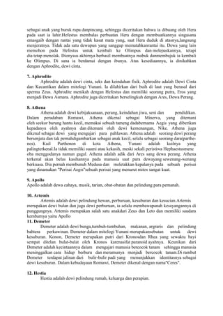sebagai anak yang buruk rupa danpincang, sehingga diceritakan bahwa ia dibuang oleh Hera
pada saat ia lahir.Hefestus membalas perbuatan Hera dengan membuatkannya singasana
emasgaib dengan rantai yang tidak kasat mata yang, saat Hera duduk di atasnya,langsung
menjeratnya. Tidak ada satu dewapun yang sanggup mematahkanrantai itu. Dewa yang lain
memohon pada Hefestus untuk kembali ke Olimpus dan melepaskannya, tetapi
dia tetap menolak. Dionysus akhirnya berhasil membuatnya mabuk danmembujuk ia kembali
ke Olimpus. Di sana ia berdamai dengan ibunya. Atas kesediaannya, ia dinikahkan
dengan Aphrodite, dewi cinta.
7. Aphrodite
Aphrodite adalah dewi cinta, seks dan keindahan fisik. Aphrodite adalah Dewi Cinta
dan Kecantikan dalam mitologi Yunani. Ia dilahirkan dari buih di laut yang berasal dari
sperma Zeus. Aphrodite menikah dengan Hefestus dan memiliki seorang putra, Eros yang
menjadi Dewa Asmara. Aphrodite juga diceritakan berselingkuh dengan Ares, Dewa Perang.
8. Athena
Athena adalah dewi kebijaksanaan, perang, keindahan jiwa, seni dan pendidikan.
Dalam peradaban Romawi, Athena dikenal sebagai Minerva, yang ditemani
oleh seekor burung hantu kecil, memakai sebuah tameng dadabernama Aegis yang diberikan
kepadanya oleh ayahnya dan ditemani oleh dewi kemenangan, Nike. Athena juga
dikenal sebagai dewi yang mengajari para pahlawan. Athena adalah seorang dewi perang
bersenjata dan tak pernahdigambarkan sebagai anak kecil, selalu sebagai seorang dara(parthe-
nos). Kuil Parthenon di kota Athena, Yunani adalah kuilnya yang
palingterkenal.Ia tidak memiliki suami atau kekasih, meski sekali peristiwa Hephaestusmenc
oba menggodanya namun gagal. Athena adalah adik dari Ares sang dewa perang. Athena
terkenal akan belas kasihannya pada manusia saat para dewayang sewenang-wenang
berkuasa. Dia pernah membunuh Medusa dan meletakkan kepalanya pada sebuah perisai
yang dinamakan "Perisai Aegis"sebuah perisai yang menurut mitos sangat kuat.
9. Apollo
Apollo adalah dewa cahaya, musik, tarian, obat-obatan dan pelindung para pemanah.
10. Artemis
Artemis adalah dewi pelindung hewan, perburuan, kesuburan dan kesucian.Artemis
merupakan dewi bulan dan juga dewi perburuan, ia selalu membawapanah kesayangannya di
punggungnya. Artemis merupakan salah satu anakdari Zeus dan Leto dan memiliki saudara
kembarnya yaitu Apollo
11. Demeter
Demeter adalah dewi bunga,tumbuh-tumbuhan, makanan, argraris dan pelindung
bahtera perkawinan. Demeter dalam mitologi Yunani merupakansebutan untuk dewi
kesuburan. Konon, Demeter merupakan putri dari Kronosdan Rhea yang sewaktu bayi
sempat ditelan bulat-bulat oleh Kronos karenasifat paranoid ayahnya. Keunikan dari
Demeter adalah kecintaannya dalam mengajari manusia bercocok tanam sehingga manusia
meninggalkan cara hidup berburu dan meramunya menjadi bercocok tanam.Di rambut
Demeter terdapat jalinan dari bulir-bulir padi yang menunjukkan identitasnya sebagai
dewi kesuburan. Dalam kebudayaan Romawi, Demeter dikenal dengan nama"Ceres".
12. Hestia
Hestia adalah dewi pelindung rumah, keluarga dan perapian.
 