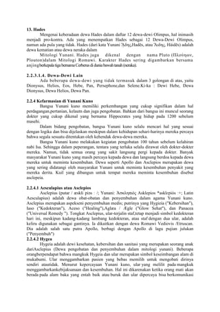 13. Hades
Mengenai keberadaan dewa Hades dalam daftar 12 dewa-dewi Olimpus, hal inimasih
menjadi pro-kontra. Ada yang menempatkan Hades sebagai 12 Dewa-Dewi Olimpus,
namun ada pula yang tidak. Hades (dari kata Yunani ᾍδης,Hadēs, atau Ἅιδης, Háidēs) adalah
dewa kematian atau dewa neraka dalam
Mitologi Yunani. Hades juga dikenal dengan nama Pluto (Πλούηων,
Plouton)dalam Mitologi Romawi. Karakter Hades sering digambarkan bersama
anjingberkepalatigabernamaCerberusdiduniabawahtanah(neraka).
2.2.3.1.4. Dewa-Dewi Lain
Ada beberapa dewa-dewi yang tidak termasuk dalam 3 golongan di atas, yaitu
Dionysus, Helios, Eos, Hebe, Pan, Persephone,dan Selene.Ki-ka : Dewi Hebe, Dewa
Dionysus, Dewa Helios, Dewa Pan.
2.2.4 Kefarmasian di Yunani Kuno
Bangsa Yunani kuno memiliki perkembangan yang cukup signifikan dalam hal
perdagangan,pertanian, kelautn dan juga pengobatan. Bahkan dari bangsa ini muncul seorang
dokter yang cukup dikenal yang bernama Hippocrates yang hidup pada 1200 sebelum
masehi.
Dalam bidang pengobatan, bangsa Yunani kuno selalu mencari hal yang sesuai
dengan logika dan bisa dijelaskan meskipun dalam kehidupan sehari-harinya mereka percaya
bahwa segala sesuatu ditentukan oleh kehendak dewa-dewa mereka.
Bangsa Yunani kuno melakukan kegiatan pengobatan 100 tahun sebelum kelahiran
nabi Isa. Sehingga dalam peperangan, tentara yang terluka selalu dirawat oleh dokter-dokter
mereka. Namun, tidak semua orang yang sakit langsung pergi kepada dokter. Banyak
masyarakat Yunani kuno yang masih percaya kepada dewa dan langsung berdoa kepada dewa
mereka untuk meminta kesembuhan. Dewa seperti Apollo dan Asclepios merupakan dewa
yang sering didatangi oleh masyarakat Yunani untuk meminta kesembuhan penyakit yang
mereka derita. Kuil yang dibangun untuk tempat mereka meminta kesembuhan disebut
asclepeia.
2.2.4.1 Aesculapius atau Asclepios
Asclepius (putar / æskli piəs ː /; Yunani: Ἀσκληπιός Asklepios *asklɛpiós ː+; Latin
Aesculapius) adalah dewa obat-obatan dan penyembuhan dalam agama Yunani kuno.
Asclepius merupakan aspekseni penyembuhan medis; putrinya yang Hygieia ("Kebersihan"),
Iaso ("Kedokteran"), Aceso ("Healing"),Aglæa / Ægle ("Glow Sehat"), dan Panacea
("Universal Remedy "). Tongkat Asclepius, ular-terjalin staf,tetap menjadi simbol kedokteran
hari ini, meskipun kadang-kadang lambang kedokteran, atau staf dengan dua ular, adalah
keliru digunakan sebagai gantinya. Ia dikaitkan dengan dewa Romawi Vediovis /Etruscan.
Dia adalah salah satu putra Apollo, berbagi dengan Apollo di lagu pujian julukan
("Penyembuh")
2.2.4.2 Hygea
Hygeia adalah dewi kesehatan, kebersihan dan sanitasi yang merupakan seorang anak
dariAsclepius (Dewa pengobatan dan penyembuhan dalam mitologi yunani). Beberapa
orangberpendapat bahwa mangkuk Hygeia dan ular merupakan simbol keseimbangan alam di
mukabumi. Ular menggambarkan pasien yang bebas memilih untuk mengobati dirinya
sendiri atautidak. Menurut kepercayaan Yunani kuno, ular yang melilit pada mangkuk
menggambarkankebijaksanaan dan kesembuhan. Hal ini dikarenakan ketika orang mati akan
berada pada alam baka yang entah baik atau buruk dan ular dipercaya bisa berkomunikasi
 