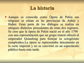 La historia Aunque es conocida como Ópera de Pekín sus orígenes se sitúan en las provincias de Anhui y Hubei. Gran parte de los diálogos se realiza en antiguos dialectos procedentes de estas dos regiones. Se cree que la ópera de Pekín nació en el año 1790  con una representación que un grupo teatral ofreció al emperador Quianlong para festejar su octogésimo cumpleaños.La ópera se representaba únicamente en la corte imperial y no se convirtió en un espectáculo público hasta más tarde.  