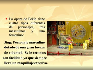 La ópera de Pekín tiene cuatro tipos diferentes de personajes, tres masculinos y uno femenino: Jing: Personaje masculino  dotado   de una gran fuerza   de voluntad . Se le   reconoce   con facilidad ya que siempre   lleva un maquillaje   excesivo.   