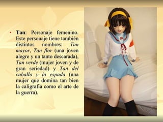 Tan : Personaje femenino. Este personaje tiene también distintos nombres:  Tan mayor ,  Tan flor  (una joven alegre y un tanto descarada),  Tan verde  (mujer joven y de gran seriedad) y  Tan del caballo y la espada  (una mujer que domina tan bien la caligrafía como el arte de la guerra).  