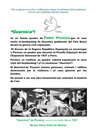 Per a educar en la Pau i reflexionar sobre el sofriment de la població
               civil en els conflictes bèl·lics recents.




“Guernica”:
és un famós quadre de         Pablo Picasso que               té com
motiu el bombardeig de Guernica (población del País Basc)
durant la guerra civil espanyola.
 El Govern de la Segona República Espanyola va encarregar
a Picasso un quadre que decorés el Pavelló Espanyol durant
l'Exposició Universal de 1937 a París.
Picasso va realitzar un quadre cubista expressant la seva
visió del bombardeig i el va anomenar “Guernica”.
El Guernica de Picasso mostra persones, animals i edificis
destrossats per la violència i el caos generat per les
bombes.
Ha passat a ser una obra fonamental per entendre la història
de l'art.




    "Guernica" de Picasso, oli sobre tela (3,50 x 7,80 m), 1937
                 Museu Reina Sofía de Madrid
 