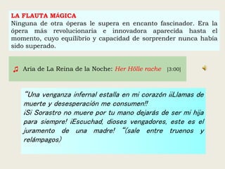 LA FLAUTA MÁGICA
Ninguna de otra óperas le supera en encanto fascinador. Era la
ópera más revolucionaria e innovadora aparecida hasta el
momento, cuyo equilibrio y capacidad de sorprender nunca había
sido superado.
“Una venganza infernal estalla en mi corazón ¡¡Llamas de
muerte y desesperación me consumen!!
¡Si Sorastro no muere por tu mano dejarás de ser mi hija
para siempre! ¡Escuchad, dioses vengadores, este es el
juramento de una madre! “(sale entre truenos y
relámpagos)
♫ Aria de La Reina de la Noche: Her Hölle rache [3:00]
 