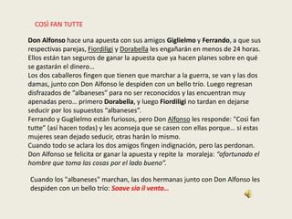 COSÌ FAN TUTTE
Don Alfonso hace una apuesta con sus amigos Giglielmo y Ferrando, a que sus
respectivas parejas, Fiordiligi y Dorabella les engañarán en menos de 24 horas.
Ellos están tan seguros de ganar la apuesta que ya hacen planes sobre en qué
se gastarán el dinero…
Los dos caballeros fingen que tienen que marchar a la guerra, se van y las dos
damas, junto con Don Alfonso le despiden con un bello trío. Luego regresan
disfrazados de “albaneses” para no ser reconocidos y las encuentran muy
apenadas pero… primero Dorabella, y luego Fiordiligi no tardan en dejarse
seducir por los supuestos “albaneses”.
Ferrando y Guglielmo están furiosos, pero Don Alfonso les responde: "Così fan
tutte” (así hacen todas) y les aconseja que se casen con ellas porque… si estas
mujeres sean dejado seducir, otras harán lo mismo.
Cuando todo se aclara los dos amigos fingen indignación, pero las perdonan.
Don Alfonso se felicita or ganar la apuesta y repite la moraleja: “afortunado el
hombre que toma las cosas por el lado bueno”.
Cuando los "albaneses" marchan, las dos hermanas junto con Don Alfonso les
despiden con un bello trío: Soave sia il vento…
 