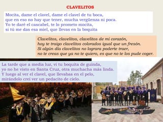 Mocita, dame el clavel, dame el clavel de tu boca,
que en eso no hay que tener, mucha vergüenza ni poca.
Yo te daré el cascabel, te lo prometo mocita,
si tú me das esa miel, que llevas en la boquita
CLAVELITOS
Clavelitos, clavelitos, clavelitos de mi corazón,
hoy te traigo clavelitos colorados igual que un fresón.
Si algún día clavelitos no lograra poderte traer,
no te creas que ya no te quiero, es que no te los pude coger.
La tarde que a media luz, vi tu boquita de guinda,
yo no he visto en Santa Cruz, otra muchacha más linda.
Y luego al ver el clavel, que llevabas en el pelo,
mirándolo creí ver un pedacito de cielo.
 