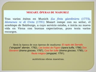 MOZART. ÓPERAS DE MADUREZ
Tras varios éxitos en Munich (La finta giardiniera (1775),
Idomeneo re di Creta (1781) Mozart rompe con su señor, el
arzobispo de Salzburgo, a cuyo servicio estaba, e inicia su nueva
vida en Viena con buenas expectativas, pues tenía varios
encargos.
Será la época de sus óperas de madurez: El rapto del Serrallo
(“singspiel” alemán, 1782), Las bodas de Fígaro (ópera buffa, 1786) Don
Giovanni (drama giocoso, 1787), Cosi fan tutte (drama giocoso, 1790), La
flauta mágica (singspiel, 1791).
auténticas obras maestras.
 