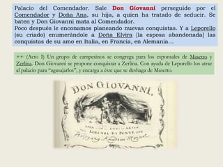 Palacio del Comendador. Sale Don Giovanni perseguido por el
Comendador y Doña Ana, su hija, a quien ha tratado de seducir. Se
baten y Don Giovanni mata al Comendador.
Poco después le enconamos planeando nuevas conquistas. Y a Leporello
(su criado) enumerándole a Doña Elvira [la esposa abandonada] las
conquistas de su amo en Italia, en Francia, en Alemania…
++ (Acto I) Un grupo de campesinos se congrega para los esponsales de Masetto y
Zerlina. Don Giovanni se propone conquistar a Zerlina. Con ayuda de Leporello los atrae
al palacio para “agasajarlos”, y encarga a éste que se deshaga de Masetto.
 