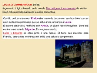 LUCIA DI LAMMERMOOR, (1835)
Argumento trágico basado en la novela The bridge or Lammermoor de Walter
Scott. Obra paradigmática de la ópera romántica.
Castillo de Lammermoor. Enrico (hermano de Lucia) con sus hombres buscan
a un misterioso personaje que se sabe anda rondando a Lucía.
Él quiere casar a su hermana con Arthur, un joven rico e influyente, pero ella
está enamorada de Edgardo. Enrico jura matarlo.
Lucía y Edgardo se citan junto a una fuente. Él tiene que marchar para
Francia, pero antes le entrega un anillo que sella su compromiso.
 