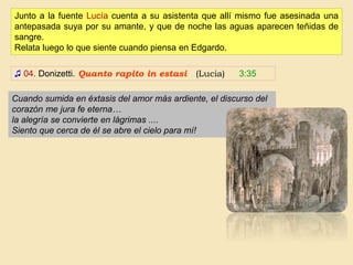 ♫ 04. Donizetti. Quanto rapito in estasi (Lucia) 3:35
Junto a la fuente Lucía cuenta a su asistenta que allí mismo fue asesinada una
antepasada suya por su amante, y que de noche las aguas aparecen teñidas de
sangre.
Relata luego lo que siente cuando piensa en Edgardo.
Cuando sumida en éxtasis del amor más ardiente, el discurso del
corazón me jura fe eterna…
la alegría se convierte en lágrimas ....
Siento que cerca de él se abre el cielo para mí!
 