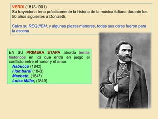 VERDI (1813-1901)
Su trayectoria llena prácticamente la historia de la música italiana durante los
50 años siguientes a Donizetti.
Salvo su REQUIEM, y algunas piezas menores, todas sus obras fueron para
la escena.
EN SU PRIMERA ETAPA aborda temas
históricos en los que entra en juego el
conflicto entre el honor y el amor:
Nabucco (1842)
I lombardi (1843)
Macbeth, (1847)
Luisa Miller, (1849)
 