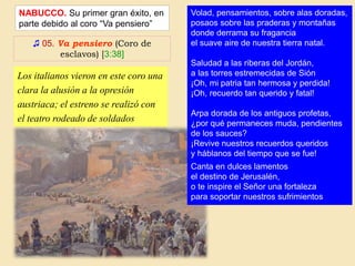 ♫ 05. Va pensiero (Coro de
esclavos) [3:38]
NABUCCO. Su primer gran éxito, en
parte debido al coro “Va pensiero”
Los italianos vieron en este coro una
clara la alusión a la opresión
austriaca; el estreno se realizó con
el teatro rodeado de soldados
austriacos.
Volad, pensamientos, sobre alas doradas,
posaos sobre las praderas y montañas
donde derrama su fragancia
el suave aire de nuestra tierra natal.
Saludad a las riberas del Jordán,
a las torres estremecidas de Sión
¡Oh, mi patria tan hermosa y perdida!
¡Oh, recuerdo tan querido y fatal!
Arpa dorada de los antiguos profetas,
¿por qué permaneces muda, pendientes
de los sauces?
¡Revive nuestros recuerdos queridos
y háblanos del tiempo que se fue!
Canta en dulces lamentos
el destino de Jerusalén,
o te inspire el Señor una fortaleza
para soportar nuestros sufrimientos
 