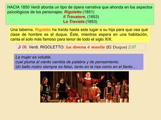 HACIA 1850 Verdi aborda un tipo de ópera narrativa que ahonda en los aspectos
psicológicos de los personajes: Rigoletto (1851)
Il Trovatore, (1853)
La Traviata (1853)
♫ 06. Verdi. RIGOLETTO: La donna è movile (El Duque) 2:07
Una taberna. Rigoletto ha traído hasta este lugar a su hija para que vea qué
clase de hombre es el duque. Éste, mientras espera en una habitación,
canta el solo más famoso para tenor de todo el siglo XIX.
La mujer es voluble,
cual pluma al viento cambia de palabra y de pensamiento.
Un bello rostro siempre es falso, tanto en la risa como en el llanto…
 