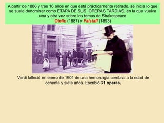 A partir de 1886 y tras 16 años en que está prácticamente retirado, se inicia lo que
se suele denominar como ETAPA DE SUS ÓPERAS TARDÍAS, en la que vuelve
una y otra vez sobre los temas de Shakespeare
Otello (1887) y Falstaff (1893)
Verdi falleció en enero de 1901 de una hemorragia cerebral a la edad de
ochenta y siete años. Escribió 31 óperas.
 