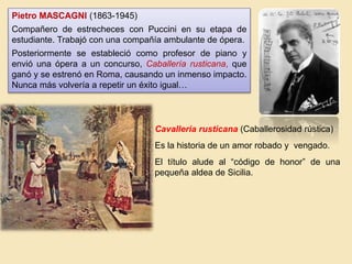 Pietro MASCAGNI (1863-1945)
Compañero de estrecheces con Puccini en su etapa de
estudiante. Trabajó con una compañía ambulante de ópera.
Posteriormente se estableció como profesor de piano y
envió una ópera a un concurso, Caballería rusticana, que
ganó y se estrenó en Roma, causando un inmenso impacto.
Nunca más volvería a repetir un éxito igual…
Cavalleria rusticana (Caballerosidad rústica)
Es la historia de un amor robado y vengado.
El título alude al “código de honor” de una
pequeña aldea de Sicilia.
 