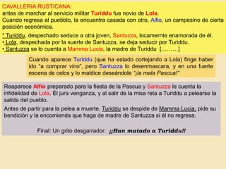 CAVALLERIA RUSTICANA:
antes de marchar al servicio militar Turiddu fue novio de Lola.
Cuando regresa al puebblo, la encuentra casada con otro, Alfio, un campesino de cierta
posición económica.
* Turiddu, despechado seduce a otra joven, Santuzza, locamernte enamorada de él.
• Lola, despechada por la suerte de Santuzza, se deja seducir por Turiddu.
• Santuzza se lo cuenta a Mamma Lucia, la madre de Turiddu [………]
Cuando aparece Turiddu (que ha estado cortejando a Lola) finge haber
ido “a comprar vino”, pero Santuzza lo desenmascara, y en una fuerte
escena de celos y lo maldice deseándole “¡la mala Pascua!”
Reaparece Alfio preparado para la fiesta de la Pascua y Santuzza le cuenta la
infidelidad de Lola. Él jura venganza, y al salir de la misa reta a Turiddu a pelearse la
salida del pueblo.
Antes de partir para la pelea a muerte, Turiddu se despide de Mamma Lucia, pide su
bendición y la encomienda que haga de madre de Santuzza si él no regresa.
Final: Un grito desgarrador: ¡¡Han matado a Turiddu!!
 