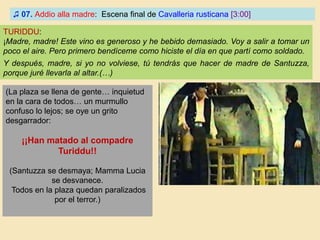 ♫ 07. Addio alla madre: Escena final de Cavalleria rusticana [3:00]
TURIDDU:
¡Madre, madre! Este vino es generoso y he bebido demasiado. Voy a salir a tomar un
poco el aire. Pero primero bendíceme como hiciste el día en que partí como soldado.
Y después, madre, si yo no volviese, tú tendrás que hacer de madre de Santuzza,
porque juré llevarla al altar.(…)
(La plaza se llena de gente… inquietud
en la cara de todos… un murmullo
confuso lo lejos; se oye un grito
desgarrador:
¡¡Han matado al compadre
Turiddu!!
(Santuzza se desmaya; Mamma Lucia
se desvanece.
Todos en la plaza quedan paralizados
por el terror.)
 