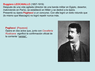 Ruggiero LEOCAVALLO (1857-1919)
Después de una vida agitada (director de una banda militar en Egipto, desertor,
malviviendo en París), se estableció en Milán y se dedicó a la ópera.
Presentó su ópera Pagliacci a un concurso. Con ella logró un éxito rotundo que
(lo mismo que Mascagni) no logró repetir nunca más.
Pagliacci [Payasos]
Ópera en dos actos que, junto con Cavalleria
Rusticana significó la confirmación oficial de
la corriente “verista”.
 