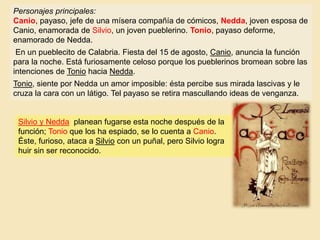 Personajes principales:
Canio, payaso, jefe de una mísera compañía de cómicos, Nedda, joven esposa de
Canio, enamorada de Silvio, un joven pueblerino. Tonio, payaso deforme,
enamorado de Nedda.
En un pueblecito de Calabria. Fiesta del 15 de agosto, Canio, anuncia la función
para la noche. Está furiosamente celoso porque los pueblerinos bromean sobre las
intenciones de Tonio hacia Nedda.
Tonio, siente por Nedda un amor imposible: ésta percibe sus mirada lascivas y le
cruza la cara con un látigo. Tel payaso se retira mascullando ideas de venganza.
Silvio y Nedda planean fugarse esta noche después de la
función; Tonio que los ha espiado, se lo cuenta a Canio.
Éste, furioso, ataca a Silvio con un puñal, pero Silvio logra
huir sin ser reconocido.
 
