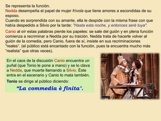 Se representa la función.
Nedda desempeña el papel de mujer frívola que tiene amores a escondidas de su
esposo.
Cuando es sorprendida con su amante, ella le despide con la misma frase con que
había despedido a Silvio por la tarde: "Hasta esta noche, y entonces seré tuya".
Canio al oír estas palabras pierde los papeles: se sale del guión y en plena función
comienza a recriminar a Nedda por su traición. Nedda trata de hacerle volver al
guión de la comedia, pero Canio, fuera de sí, insiste en sus recriminaciones
"reales“. (el público está encantado con la función, pues la encuentra mucho más
“realista” que otras veces).
En el caos de la discusión Canio encuentra un
puñal (que Tonio le pone a mano) y se lo clava
a Nedda, que muerte llamando a Silvio. Éste
entra en el escenario y Canio lo mata también.
Tonio se dirige al público diciendo:
“La commedia è finita".
 