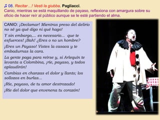 ♫ 08. Recitar…! Vesti la giubba. Pagliacci.
Canio, mientras se está maquillando de payaso, reflexiona con amargura sobre su
oficio de hacer reír al público aunque se le esté partiendo el alma.
CANIO: ¡Declamar! Mientras preso del delirio
no sé ya qué digo ni qué hago!
Y sin embargo,... es necesario... que te
esfuerces! ¡Bah! ¿Eres o no un hombre?
¡Eres un Payaso! Vistes la casaca y te
embadurnas la cara.
La gente paga para reírse y, si Arlequín te
levanta a Colombina, ¡ríe, payaso, y todos
aplaudirán!
Cambias en chanzas el dolor y llanto; los
sollozos en burlas...
¡Ríe, payaso, de tu amor destrozado!
¡Ríe del dolor que envenena tu corazón!
 