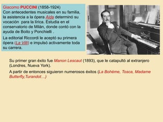 Giacomo PUCCINI (1858-1924)
Con antecedentes musicales en su familia,
la asistencia a la ópera Aida determinó su
vocación para la lírica. Estudia en el
conservatorio de Milán, donde contó con la
ayuda de Boito y Ponchielli .
La editorial Riccordi le aceptó su primera
ópera (La Villi) e impulsó activamente toda
su carrera.
Su primer gran éxito fue Manon Lescaut (1893), que le catapultó al extranjero
(Londres, Nueva York).
A partir de entonces siguieron numerosos éxitos (La Bohème, Tosca, Madame
Butterfly,Turandot…)
 