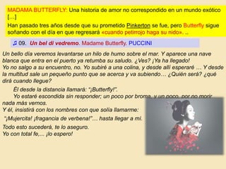 Un bello día veremos levantarse un hilo de humo sobre el mar. Y aparece una nave
blanca que entra en el puerto ya retumba su saludo. ¿Ves? ¡Ya ha llegado!
Yo no salgo a su encuentro, no. Yo subiré a una colina, y desde allí esperaré … Y desde
la multitud sale un pequeño punto que se acerca y va subiendo… ¿Quién será? ¿qué
dirá cuando llegue?
Él desde la distancia llamará: “¡Butterfly!”.
Yo estaré escondida sin responder; un poco por broma, y un poco, por no morir
nada más vernos.
Y él, insistirá con los nombres con que solía llamarme:
“¡Mujercita! ¡fragancia de verbena!”… hasta llegar a mí.
Todo esto sucederá, te lo aseguro.
Yo con total fe,... ¡lo espero!
♫ 09. Un bel di vedremo. Madame Butterfly. PUCCINI
MADAMA BUTTERFLY: Una historia de amor no correspondido en un mundo exótico
[…]
Han pasado tres años desde que su prometido Pinkerton se fue, pero Butterfly sigue
soñando con el día en que regresará «cuando petirrojo haga su nido». ..
 