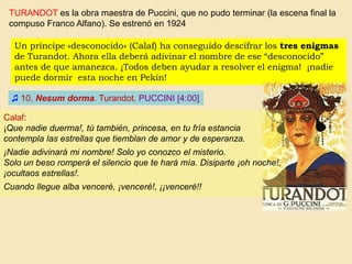 ♫ 10. Nesum dorma. Turandot. PUCCINI [4:00]
TURANDOT es la obra maestra de Puccini, que no pudo terminar (la escena final la
compuso Franco Alfano). Se estrenó en 1924
Un príncipe «desconocido» (Calaf) ha conseguido descifrar los tres enigmas
de Turandot. Ahora ella deberá adivinar el nombre de ese “desconocido”
antes de que amanezca. ¡Todos deben ayudar a resolver el enigma! ¡nadie
puede dormir esta noche en Pekín!
Calaf:
¡Que nadie duerma!, tú también, princesa, en tu fría estancia
contempla las estrellas que tiemblan de amor y de esperanza.
¡Nadie adivinará mi nombre! Solo yo conozco el misterio.
Solo un beso romperá el silencio que te hará mía. Disiparte ¡oh noche!,
¡ocultaos estrellas!.
Cuando llegue alba venceré, ¡venceré!, ¡¡venceré!!
 
