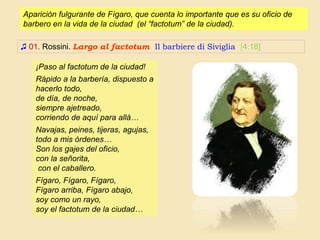 Aparición fulgurante de Fígaro, que cuenta lo importante que es su oficio de
barbero en la vida de la ciudad (el “factotum” de la ciudad).
♫ 01. Rossini. Largo al factotum Il barbiere di Siviglia [4:18]
¡Paso al factotum de la ciudad!
Rápido a la barbería, dispuesto a
hacerlo todo,
de día, de noche,
siempre ajetreado,
corriendo de aquí para allá…
Navajas, peines, tijeras, agujas,
todo a mis órdenes…
Son los gajes del oficio,
con la señorita,
con el caballero.
Fígaro, Fígaro, Fígaro,
Fígaro arriba, Fígaro abajo,
soy como un rayo,
soy el factotum de la ciudad…
 
