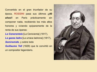 Convertido en el gran triunfador de su
época, ROSSINI pasa sus últimos ¡¡40
años!! en París prácticamente sin
componer nada, recibiendo los más altos
honores y viviendo opíparamente de la
renta de sus óperas:
La Cenerentola [La Cenicienta] (1817),
La gazza ladra [La urraca ladrona] (1817),
Semiramide, y sobre todo
Guillaume Tell (1829) que le convirtió en
un compositor legendario.
 