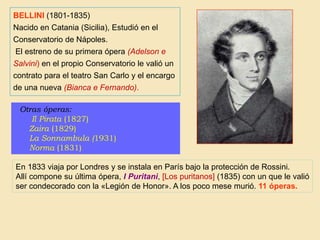 Otras óperas:
Il Pirata (1827)
Zaira (1829)
La Sonnambula (1931)
Norma (1831)
En 1833 viaja por Londres y se instala en París bajo la protección de Rossini.
Allí compone su última ópera, I Puritani, [Los puritanos] (1835) con un que le valió
ser condecorado con la «Legión de Honor». A los poco mese murió. 11 óperas.
BELLINI (1801-1835)
Nacido en Catania (Sicilia), Estudió en el
Conservatorio de Nápoles.
El estreno de su primera ópera (Adelson e
Salvini) en el propio Conservatorio le valió un
contrato para el teatro San Carlo y el encargo
de una nueva (Bianca e Fernando).
 