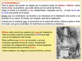LA SONNAMBULA.
Toda la gente del pueblo se alegra por la próxima boda de Amina y Elvino, todos
menos Lisa, la posadera, que está celosa por la suerte de Amina.
Llega el conde a la posada y Lisa, despechada, coquetea con él… al salir se le cae
un chal que queda en el suelo.
Amina que es sonámbula, se levante y se introduce en la habitación del conde y se
acuesta en su cama. El conde, por respeto, sale de la habitación…
Cuando por la mañana Lisa, la encuentra en la cama del conde y llama a gritos a todo
el mundo, con gran escándalo. El matrimonio con Elvino se deshace…
Elvino está a punto de casarse con Lisa por despecho.
Todo se aclara cuando se descubre el chal que dejó
Lisa en la habitación del Conde.
Éste confirma que Amina es inocente, y en ese
momento aparece Amina de nuevo “sonámbula”
cruzando una peligrosísima pasarela. Amina despierta
entre los brazos de su amado Elvino.
Todos celebran con alegría la boda de Elvino y Amina.
 