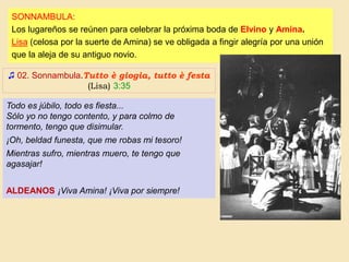 ♫ 02. Sonnambula.Tutto è giogia, tutto è festa
(Lisa) 3:35
SONNAMBULA:
Los lugareños se reúnen para celebrar la próxima boda de Elvino y Amina.
Lisa (celosa por la suerte de Amina) se ve obligada a fingir alegría por una unión
que la aleja de su antiguo novio.
Todo es júbilo, todo es fiesta...
Sólo yo no tengo contento, y para colmo de
tormento, tengo que disimular.
¡Oh, beldad funesta, que me robas mi tesoro!
Mientras sufro, mientras muero, te tengo que
agasajar!
ALDEANOS ¡Viva Amina! ¡Viva por siempre!
 