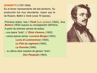 Primeros éxitos: tras I Pirati [Los piratas] (1822), Ana
Bolena (1830) supuso su consagración definitiva.
A partir de entones carrera de éxitos:
- una ópera “bufa”, L' Elisir d'amore, (1832)
- varias óperas serias: Lucrecia Borgia (1833),
Lucía di Lammermoor (1835),
La Fille du regiment (1840),
La Favorita (1840)
- su última obra maestra de género “bufo”:
Don Pasquale (1843).
DONIZETTI (1797-1848)
Es el tercer representante del bel-cantismo. Su
producción fue muy abundante, mayor que la
de Rossini, Bellini o Verdi (unas 70 óperas).
 