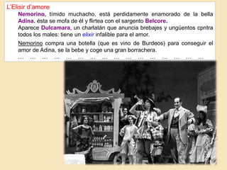 L’Elisir d’amore
Nemorino, tímido muchacho, está perdidamente enamorado de la bella
Adina. ésta se mofa de él y flirtea con el sargento Belcore.
Aparece Dulcamara, un charlatán que anuncia brebajes y ungüentos cpntra
todos los males: tiene un elixir infalible para el amor.
Nemorino compra una botella (que es vino de Burdeos) para conseguir el
amor de Adina, se la bebe y coge una gran borrachera.
… … … … … … … … … … … … … … … …
 