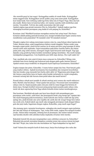 Aku memilih pergi ke luar negeri. Kutinggalkan anakku di rumah ibuku. Kutinggalkan 
taman anggrek kami. Kutinggalkan sawah ayahku yang cuma enam petak. Kutinggalkan 
koor katak-katak. Kini terhitung sudah tiga belas tahun aku di Negeri Naga. Baru dua kali 
aku mudik. Belum lama ini kuterima kabar, istri mantan suamiku telah melahirkan anak 
mereka. Terserahlah. Toh kini aku sudah menemukan laki-laki yang? 
Apakah engkau juga pernah menonton film itu, Kekasihku? Apakah engkau juga bisa 
menangkap kesetiaan perempuan yang duduk di sofa panjang itu, Kekasihku? 
Kesetiaan cinta? Masihkah kesetiaan merupakan mutiara hati setiap insan? Jika hanya 
kematian adalah pedang pemisah kesatuan jiwa, kenapa ketidaksetiaan begitu semena-mena 
mendiktekan suatu perpisahan? Di manakah cinta? Di manakah mutiara? 
Mungkin engkau kini sedang menyimpan mutiara cinta itu, yang belasan tahun kupinta dari 
Tuhan. Belasan tahun, sejak tenggelamnya bahtera rumah tanggaku! Dalam usiaku yang 
berangka empat puluh, masih kucari mutiara itu di antara pria-pria yang kujumpai di dunia 
internet milik anak majikanku. Ingin kutunjukkan pada bekas suamiku bahwa aku bukan 
janda jelek yang selalu merana, merengek-rengek rujuk bersyarat tetek-bengek. Gigi-gigi 
depanku yang gondrong bukan kendala memalukan apalagi memilukan. Aku masih mampu 
mendapatkan penggantinya. Cara berpikirku pun lebih maju darinya. Dia wajib sadari itu! 
Tapi, masihkah ada cinta sejati di dunia maya semacam itu, Kekasihku? Bilang cinta 
membabi buta lewat chatting tapi berkencan pula dengan gadis-gadis internet lainnya? 
Apakah asmara maya terakhirku ini denganmu layak kupercaya kesetiaanmu, Kekasihku? 
Engkau tampan dan pintar, Kekasihku. Usiamu belum sampai dua lima. Pasti banyak gadis 
yang terpikat olehmu. Apakah kesetiaanmu bisa kuandalkan dan menjamin kesembuhan 
luka lara lamaku yang menanahi hari-hariku akhir-akhir ini? Bagaimana pula dengan laki-laki 
lainnya yang belum lama ini begitu nekat hendak melamarku ke rumah orangtuaku, 
termasuk seorang laki-laki berusia enam puluh tahun dan masih beristri? 
Pernah kubaca sebuah puisi pendek di sebuah antologi puisi semasa aku masih mahasiswi 
belia. Biarlah cinta bercahaya / Sinari jejalan hati percaya. Perceraian kami memudarkan 
cahaya cinta itu. Kepercayaanku pada cinta pun entah ke mana hingga kita bertemu di 
dunia maya. Kuingin kembali menyusun puing-puing kepercayaanku pada cahaya cinta, 
meski tak akan segemerlap Kota Naga tatkala kelambu kelam malam membungkusnya. 
Dan kesetiaan. Masihkah ada pada saat layar kaca dijejali oleh pemandangan para 
perempuan serba molek, serba binal, dan pertempuran birahi yang berapi-api? Apakah laki-laki 
masih berpegang pada kesetiaannya, meski kekasih atau istrinya sudah tak lagi jelita, 
apalagi aku, janda beranak satu serta wajahku tak cantik dan tak sesegar bunga baru mekar 
nan cerah-ceria. Kakek-kakek saja masih suka menggoda perempuan muda dengan bahasa 
gula dan janji madu, bagaimana dengan engkau, Kekasihku, yang masih segar-bugar? 
Aku memang egois; menuntut kesetiaanmu, sedangkan aku masih mengais-ngais perhatian 
dari laki-laki lainnya di belakangmu. Tapi, walau lebih muda, engkau bisa mengerti kondisi 
jiwaku. Sekian tahun menjanda, sebatang kara di perantauan, dan malam-malam tertentu 
sepi hasratku dicekik oleh cekikikan kedua majikanku di kamar intim mereka. 
Bukankah lumrah bila aku pun menginginkan suara cekikikan semacam itu, Kekasihku? 
Bukankah aku pernah merasakan hangatnya sentuhan jemari dan asinnya tetesan keringat 
laki-laki? Wajar, kan, kalau kini aku merindukan itu? Ingin kudapatkan itu lagi dari? 
Aaah? Selama kita menjalin kasih di dunia maya, hanya bisa kudengar deru nafas dan 
 