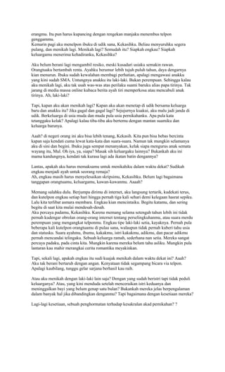 erangmu. Itu pun harus kupancing dengan rengekan manjaku menembus telpon 
genggammu. 
Kemarin pagi aku menelpon ibuku di udik sana, Kekasihku. Beliau menyuruhku segera 
pulang, dan menikah lagi. Menikah lagi? Semudah itu? Siapkah engkau? Siapkah 
keluargamu menerima kehadiranku, Kekasihku? 
Aku belum berani lagi mengambil resiko, meski kusadari usiaku semakin rawan. 
Orangtuaku bertambah renta. Ayahku berumur lebih tujuh puluh tahun, daya dengarnya 
kian menurun. Ibuku sudah kewalahan membagi perhatian, apalagi mengawasi anakku 
yang kini sudah SMA. Untungnya anakku itu laki-laki. Bukan perempuan. Sehingga kalau 
aku menikah lagi, aku tak usah was-was atas perilaku suami baruku alias papa tirinya. Tak 
jarang di media massa online kubaca berita ayah tiri memperkosa atau mencabuli anak 
tirinya. Ah, laki-laki? 
Tapi, kapan aku akan menikah lagi? Kapan aku akan menetap di udik bersama keluarga 
baru dan anakku itu? Jika gagal dan gagal lagi? Sejujurnya kuakui, aku malu jadi janda di 
udik. Berkeluarga di usia muda dan muda pula usia pernikahanku. Apa pula kata 
tetanggaku kelak? Apalagi kalau tiba-tiba aku bertemu dengan mantan suamiku dan 
keluarga barunya. 
Aaah? di negeri orang ini aku bisa lebih tenang, Kekasih. Kita pun bisa bebas bercinta 
kapan saja kendati cuma lewat kata-kata dan suara-suara. Namun tak mungkin selamanya 
aku di sini dan begini. Ibuku juga sempat menanyakan, kelak siapa mengurus anak semata 
wayang itu, Mul. Oh iya, ya, siapa? Masak sih keluargaku lainnya? Bukankah aku ini 
mama kandungnya, kendati tak kurasa lagi ada ikatan batin dengannya? 
Lantas, apakah aku harus memaksamu untuk menikahiku dalam waktu dekat? Sudikah 
engkau menjadi ayah untuk seorang remaja? 
Ah, engkau masih harus menyelesaikan skripsimu, Kekasihku. Belum lagi bagaimana 
tanggapan orangtuamu, keluargamu, kawan-kawanmu. Aaaah? 
Memang salahku dulu. Berjumpa dirimu di internet, aku langsung tertarik, kudekati terus, 
dan kutelpon engkau setiap hari hingga pernah tiga kali sehari demi kelegaan hasrat sepiku. 
Lalu kita terlibat asmara membara. Engkau kian mencintaiku. Begitu katamu, dan sering 
begitu di saat kita mulai mendesah-desah. 
Aku percaya padamu, Kekasihku. Karena memang selama setengah tahun lebih ini tidak 
pernah kudengar obrolan orang-orang internet tentang perselingkuhanmu, atau suara merdu 
perempuan yang mengangkat telponmu. Engkau tipe laki-laki setia, kayaknya. Pernah pula 
beberapa kali kutelpon orangtuamu di pulau sana, walaupun tidak pernah kuberi tahu usia 
dan statusku. Suara ayahmu, ibumu, kakakmu, istri kakakmu, adikmu, dan pacar adikmu 
pernah mencandai telingaku. Sebuah keluarga ramah, sederhana nan setia. Mereka sangat 
percaya padaku, pada cinta kita. Mungkin karena mereka belum tahu asliku. Mungkin pula 
lantaran kau mahir merangkai cerita romantika meyakinkan. 
Tapi, sekali lagi, apakah engkau itu sudi kuajak menikah dalam waktu dekat ini? Aaah? 
Aku tak berani bertaruh dengan angan. Kenyataan tidak segampang bicara via telpon. 
Apalagi kaubilang, tunggu gelar sarjana berhasil kau raih. 
Atau aku menikah dengan laki-laki lain saja? Dengan yang sudah beristri tapi tidak peduli 
keluarganya? Atau, yang kini menduda setelah menceraikan istri keduanya dan 
meninggalkan bayi yang belum genap satu bulan? Bukankah mereka jelas berpengalaman 
dalam banyak hal jika dibandingkan denganmu? Tapi bagaimana dengan kesetiaan mereka? 
Lagi-lagi kesetiaan, sebuah penghormatan terhadap kesakralan akad pernikahan? ? 
 