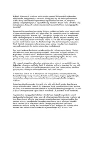 Kekasih, bilamanakah perahumu melawat untuk merapat? Bilamanakah engkau akan 
menjemputku, menggendongku turun dari gedung jangkung ini, masuki perahumu dan 
ajakku arungi samudera kehidupan? Mungkin perahumu diam-diam, oh, merapat di 
dermaga lain yang menjanjikan kegairahan siang-malamnya dengan aroma kemudaan yang 
menyenangkan. Haruskah kualami terus dan selalu kualami kelelahan menunggu perahu 
pujaanku? 
Kesunyian kian menghasut kesepianku. Keluarga majikanku telah bermimpi sampai entah 
di mana seusai menonton film tadi. Sebentar lagi aku mau membereskan cucian keluarga 
majikanku yang tersisa. Sebentar lagi. Tidak apa-apa. Nyonyaku tak akan mengomeliku 
sebab seharusnya tugasku ini nanti siang kukerjakan. Keluarga majikanku memang baik. 
Aku jadi betah sejak pertama ikut mereka, biarpun aku tak lebih dari seorang babu. Nanti 
aku mau membereskan cucian itu. Aku belum ingin tidur. Belum mengantuk, Kekasihku. 
Kisah film tadi mengajakku melayari angan-angan tentang cinta, kesetiaan, dan dirimu 
yang pada saat dingin dini hari ini entah sedang melakukan apa. 
Dan seperti waktu-waktu lampau, setia kunanti perahu kasih sayangmu datang. Di ujung 
teluk sana mercu suar berkedap-kedip menggoda kerinduanku, menggoda harapanku itu. 
Kapal-kapal selalu hilir-mudik. Bila mentari membuka lebar-lebar jendela cakrawala, 
burung-burung camar kian menerbangkan anganku ke ranjang angkasa dan busa awan-gemawan 
bersamamu, menikmati keindahan langit biru sebiru cinta kita. 
Aku sungguh-sungguh mengharapkan perahumu segera melawat, merapat di dermaga itu, 
Kekasihku, lalu engkau melihatku duduk di sofa dekat jendela ini seperti perahu yang lelah 
di dermaga itu, engkau mengenaliku dengan daster ungu, gerai rambut panjang, dan kilau 
gigi gondrong lalu engkau melambaikan tanda hadir, tanda panggil. 
O Kekasihku, lihatlah aku di dekat jendela ini. Sengaja kubuka kordennya lebar-lebar. 
Kunyalakan lampu terang-benderang. Lihatlah rambut panjang bergerai, gigi gondrongku 
memantulkan cahaya mercu suar, melambai-lambai, memanggil, hendak menggapai 
sejatimu. 
Datanglah, duhai Dambaanku. Segeralah. Aku telah lelah. Letih batinku. Bawalah aku 
dengan perahu baru kita. Bawalah aku bersamamu, layari samudera hidup beserta berlaksa 
asa selagi nafas kita masih mampu meniupkan angin yang akan menggiring perahu kita tiba 
di pulau kebahagiaan abadi seperti impian muda-mudi. Oh, lelah kian dalam menderaku. 
Angin dini hari menggigilkan belantara beton berkaca. Kupeluk hangat diriku sambil 
pandanganku tak lepas dari lampu-lampu di sekitar dermaga. Kekasih, andai perahumu tak 
juga datang beserta selembar surat lamaran yang ditandatangani oleh orangtua kita, dan 
memang akhirnya harus kusadari bahwa kata-kata cintamu hanya halusinasi, mungkin 
harus kuterima ajakan naik perahu laki-laki lainnya yang betul-betul sudi segera 
membawaku berlayar, pulang, dan cinta kudapatkan pula. Sungguh, aku sudah tak tahan 
berlama-lama berlelah-lelah dalam kesetiaan penantian sepi ini, Kekasihku. *** 
