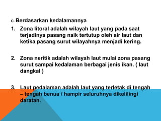 C. Berdasarkan kedalamannya
1. Zona litoral adalah wilayah laut yang pada saat
terjadinya pasang naik tertutup oleh air laut dan
ketika pasang surut wilayahnya menjadi kering.
2. Zona neritik adalah wilayah laut mulai zona pasang
surut sampai kedalaman berbagai jenis ikan. ( laut
dangkal )
3. Laut pedalaman adalah laut yang terletak di tengah
– tengah benua / hampir seluruhnya dikelilingi
daratan.
 