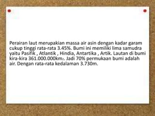 Perairan laut merupakian massa air asin dengan kadar garam
cukup tinggi rata-rata 3.45%. Bumi ini memiliki lima samudra
yaitu Pasifik , Atlantik , Hindia, Antartika , Artik. Lautan di bumi
kira-kira 361.000.000km2. Jadi 70% permukaan bumi adalah
air. Dengan rata-rata kedalaman 3.730m.
 