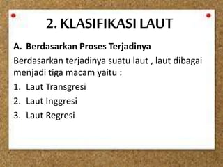 2. KLASIFIKASILAUT
A. Berdasarkan Proses Terjadinya
Berdasarkan terjadinya suatu laut , laut dibagai
menjadi tiga macam yaitu :
1. Laut Transgresi
2. Laut Inggresi
3. Laut Regresi
 