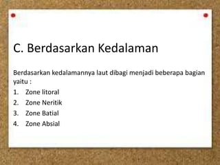 C. Berdasarkan Kedalaman
Berdasarkan kedalamannya laut dibagi menjadi beberapa bagian
yaitu :
1. Zone litoral
2. Zone Neritik
3. Zone Batial
4. Zone Absial
 