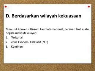 D. Berdasarkan wilayah kekuasaan
Menurut Konvensi Hukum Laut International, perairan laut suatu
negara meliputi wilayah:
1. Teritorial
2. Zona Ekonomi Eksklusif (ZEE)
3. Kontinen
 